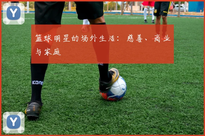 篮球明星的场外生活：慈善、商业与家庭