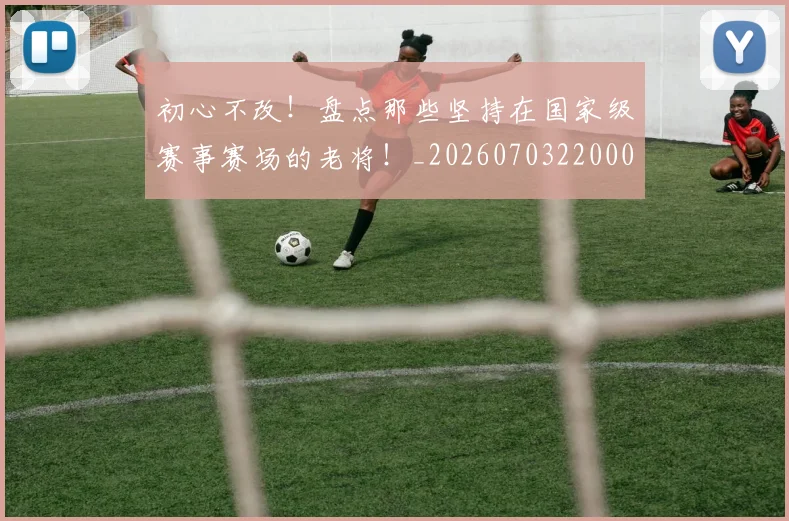 初心不改!盘点那些坚持在国家级赛事赛场的老将!_20260703220002_20260718005954