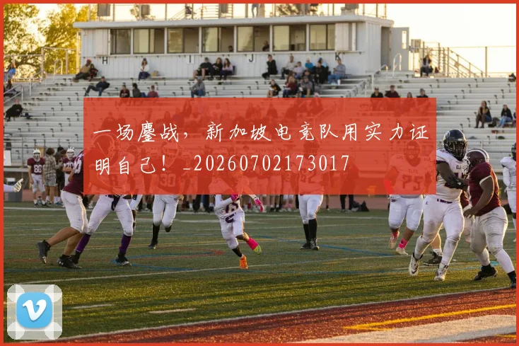一场鏖战，新加坡电竞队用实力证明自己！_20260702173017