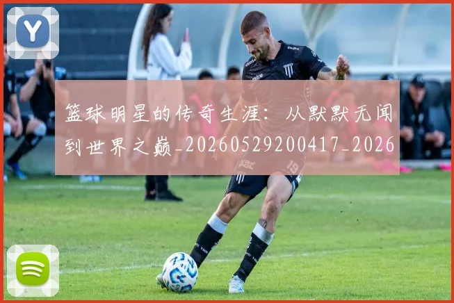 篮球明星的传奇生涯：从默默无闻到世界之巅_20260529200417_20260708200503