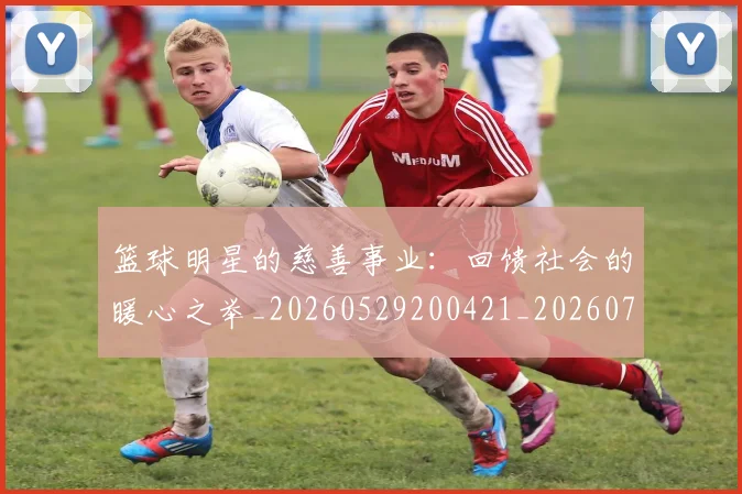 篮球明星的慈善事业:回馈社会的暖心之举_20260529200421_20260708200538